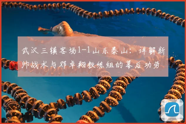 武汉三镇客场1-1山东泰山:详解新帅战术与邓卓翔教练组的幕后功劳,2026赛季首轮深度复盘