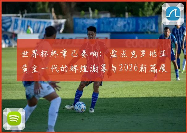 世界杯终章已奏响:盘点克罗地亚黄金一代的辉煌谢幕与2026新篇展望