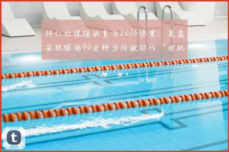 拜仁社媒暗讽皇马2026惨案:复盘安联球场90分钟为何被称作“世纪煎熬”