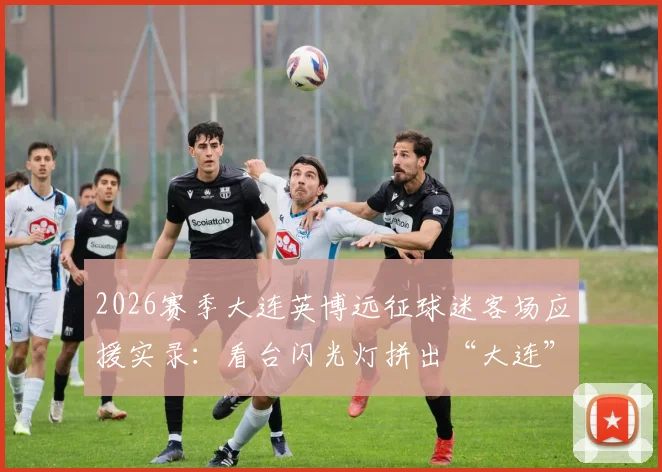 2026赛季大连英博远征球迷客场应援实录：看台闪光灯拼出“大连”字样，组织方法与加入攻略