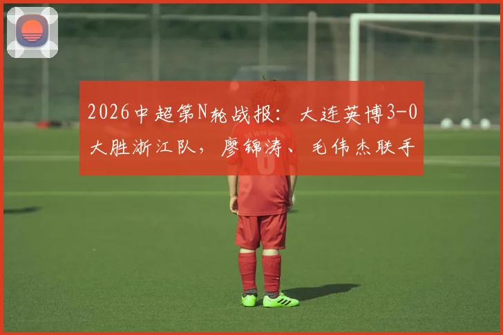 2026中超第N轮战报:大连英博3-0大胜浙江队,廖锦涛、毛伟杰联手建功,附全场进球回放与球员表现点评
