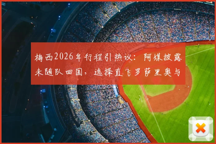 梅西2026年行程引热议：阿媒披露未随队回国，选择直飞罗萨里奥与家人团聚的背后考量