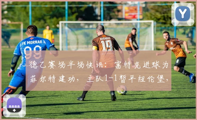 德乙赛场半场快讯：富特克进球为菲尔特建功，主队1-1暂平纽伦堡，附本场数据解析