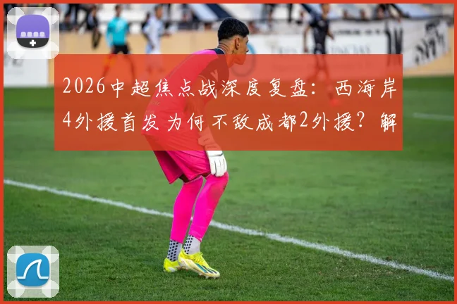 2026中超焦点战深度复盘：西海岸4外援首发为何不敌成都2外援？解析费利佩、谢初筠替补背后的战术博弈