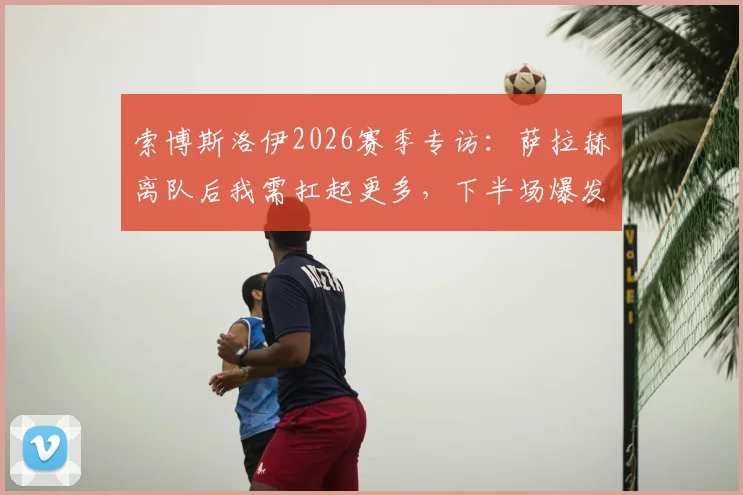 索博斯洛伊2026赛季专访:萨拉赫离队后我需扛起更多,下半场爆发才是真红军