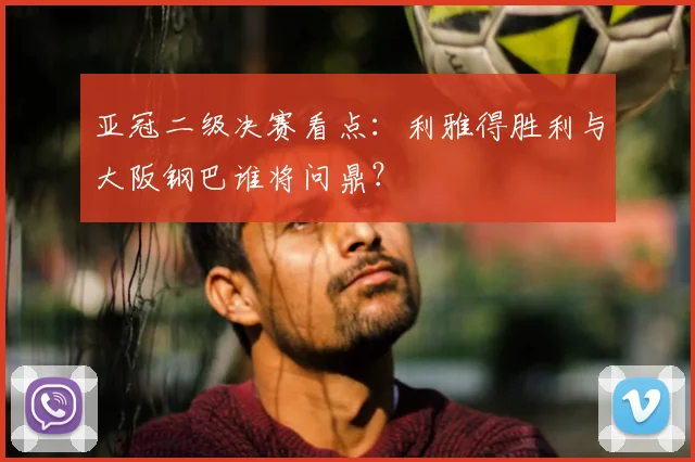 亚冠二级决赛看点:利雅得胜利与大阪钢巴谁将问鼎?