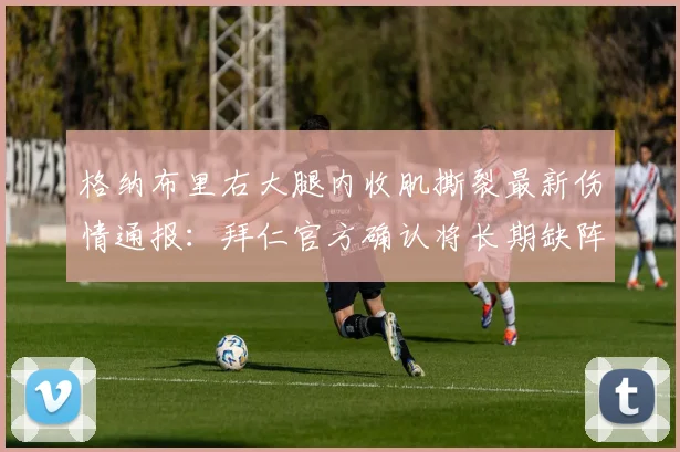 格纳布里右大腿内收肌撕裂最新伤情通报:拜仁官方确认将长期缺阵,解析其恢复时间与对球队影响