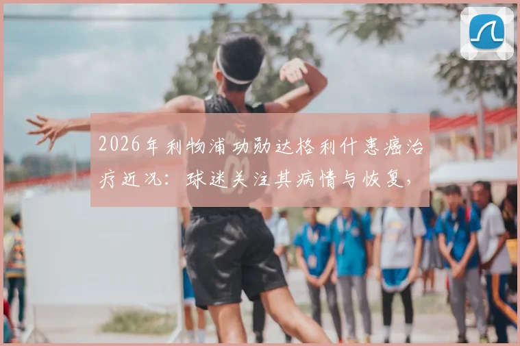 2026年利物浦功勋达格利什患癌治疗近况:球迷关注其病情与恢复,送上平安祝福