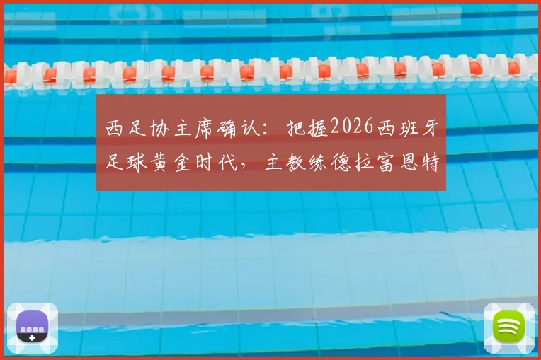 西足协主席确认：把握2026西班牙足球黄金时代，主教练德拉富恩特续约在即，未来规划详解