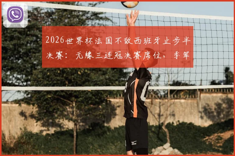 2026世界杯法国不敌西班牙止步半决赛:无缘三连冠决赛席位,季军赛备战详情与战术复盘