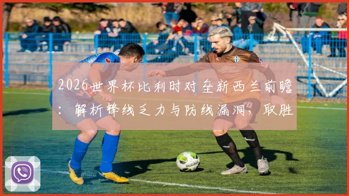 2026世界杯比利时对垒新西兰前瞻:解析锋线乏力与防线漏洞,取胜即锁定出线席位关键战