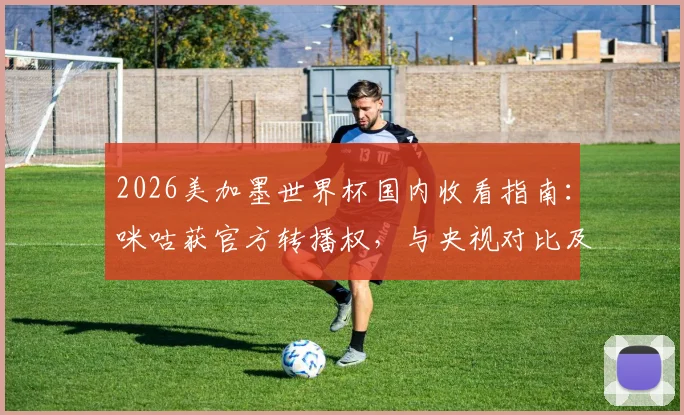 2026美加墨世界杯国内收看指南:咪咕获官方转播权,与央视对比及观看方式详解
