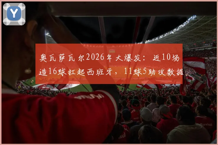 奥瓦萨瓦尔2026年大爆发：近10场造16球扛起西班牙，11球5助攻数据详解与高光集锦