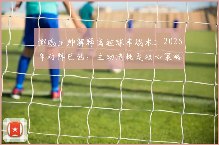 挪威主帅解释高控球率战术:2026年对阵巴西,主动消耗是核心策略