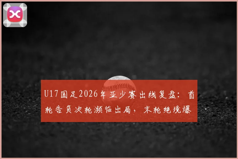 U17国足2026年亚少赛出线复盘：首轮告负次轮濒临出局，末轮绝境爆发晋级之路全解析
