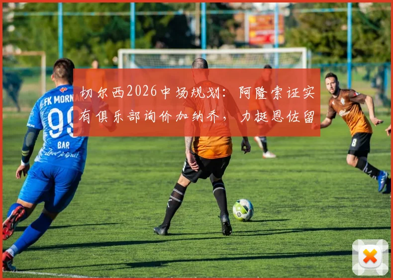 切尔西2026中场规划：阿隆索证实有俱乐部询价加纳乔，力挺恩佐留队前景分析