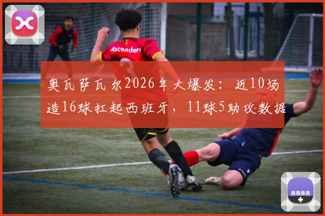 奥瓦萨瓦尔2026年大爆发:近10场造16球扛起西班牙,11球5助攻数据详解与高光集锦
