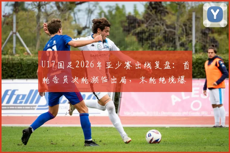 U17国足2026年亚少赛出线复盘:首轮告负次轮濒临出局,末轮绝境爆发晋级之路全解析