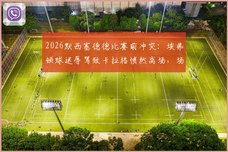 2026默西塞德德比赛前冲突：埃弗顿球迷辱骂致卡拉格愤然离场，场面一度失控细节回顾