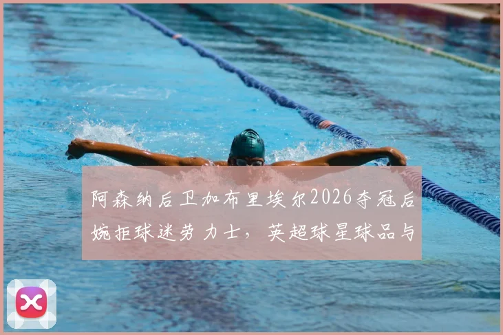阿森纳后卫加布里埃尔2026夺冠后婉拒球迷劳力士，英超球星球品与球迷文化的真实讨论