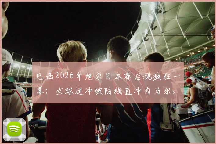 巴西2026年绝杀日本赛后现疯狂一幕：女球迷冲破防线直冲内马尔，现场安保紧急介入带离全程回顾