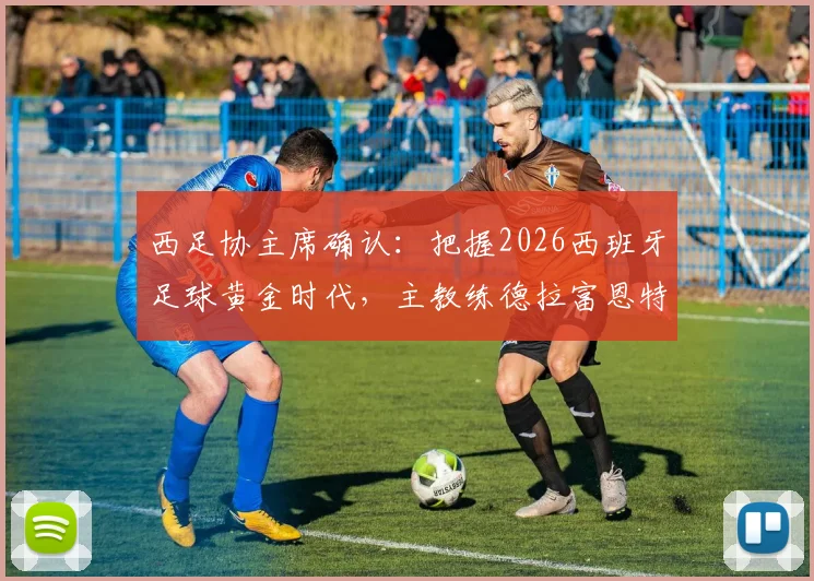 西足协主席确认:把握2026西班牙足球黄金时代,主教练德拉富恩特续约在即,未来规划详解