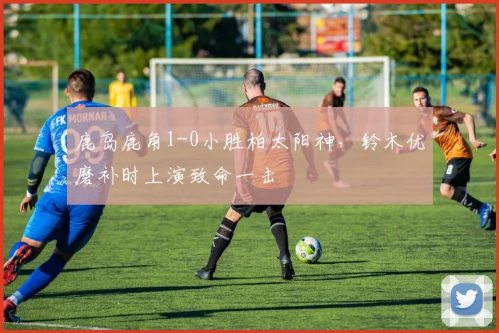 鹿岛鹿角1-0小胜柏太阳神，铃木优磨补时上演致命一击