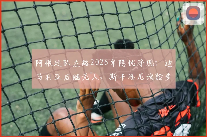 阿根廷队左路2026年隐忧浮现:迪马利亚后继无人,斯卡洛尼试验多人效果不佳,谁能扛起进攻大旗?
