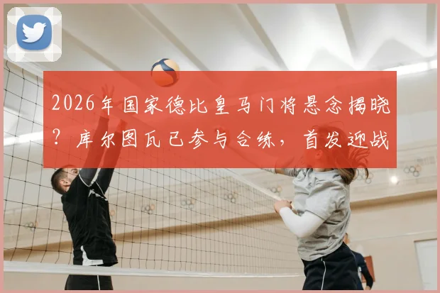 2026年国家德比皇马门将悬念揭晓?库尔图瓦已参与合练,首发迎战巴萨概率分析及对防线影响解读