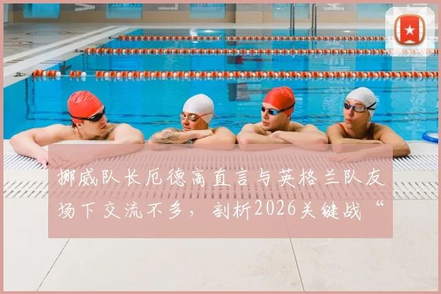 挪威队长厄德高直言与英格兰队友场下交流不多，剖析2026关键战“放手一搏”背后心态与战术