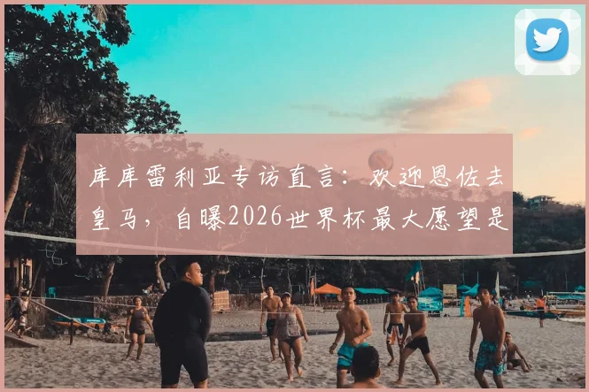 库库雷利亚专访直言:欢迎恩佐去皇马,自曝2026世界杯最大愿望是换姆巴佩球衣