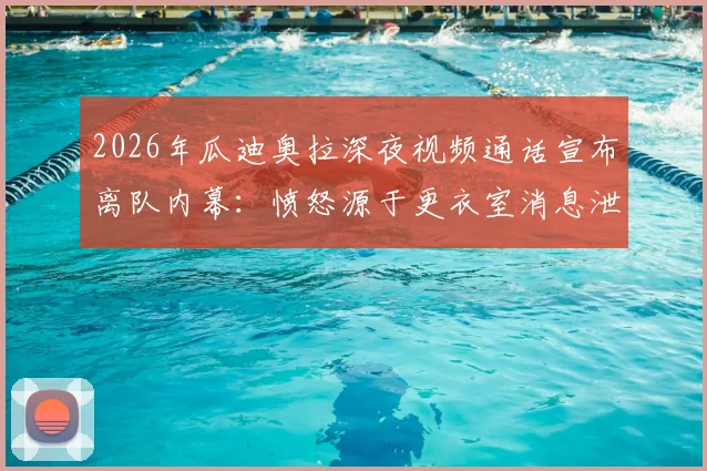 2026年瓜迪奥拉深夜视频通话宣布离队内幕：愤怒源于更衣室消息泄露，曼城未来影响几何？