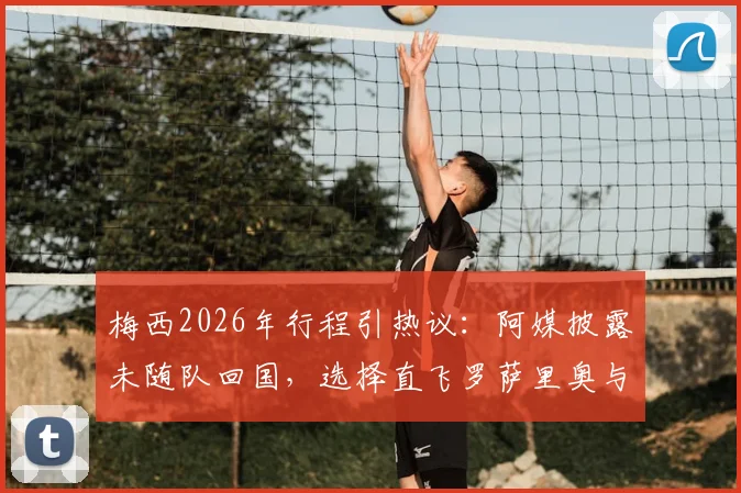 梅西2026年行程引热议:阿媒披露未随队回国,选择直飞罗萨里奥与家人团聚的背后考量