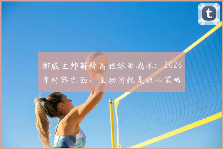 挪威主帅解释高控球率战术：2026年对阵巴西，主动消耗是核心策略
