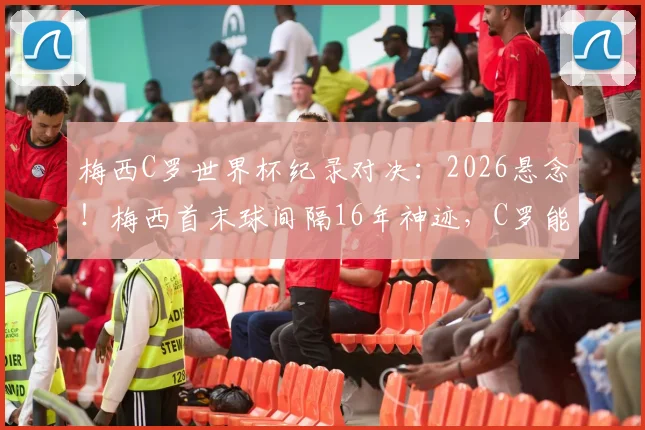 梅西C罗世界杯纪录对决：2026悬念！梅西首末球间隔16年神迹，C罗能否追上并反超？