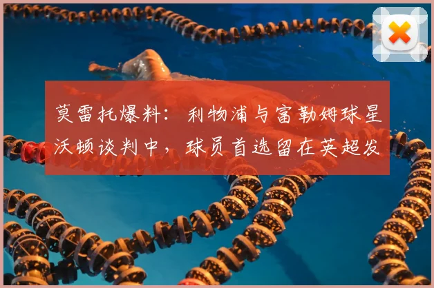 莫雷托爆料：利物浦与富勒姆球星沃顿谈判中，球员首选留在英超发展，转会动态解读