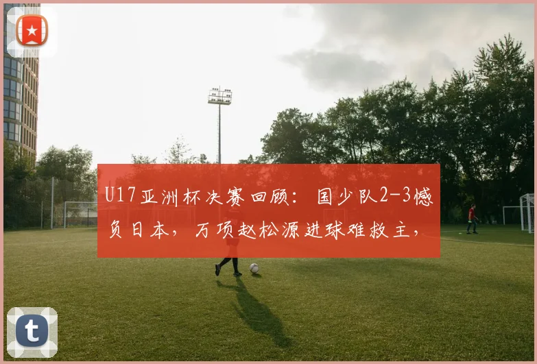 U17亚洲杯决赛回顾：国少队2-3憾负日本，万项赵松源进球难救主，未来仍有希望