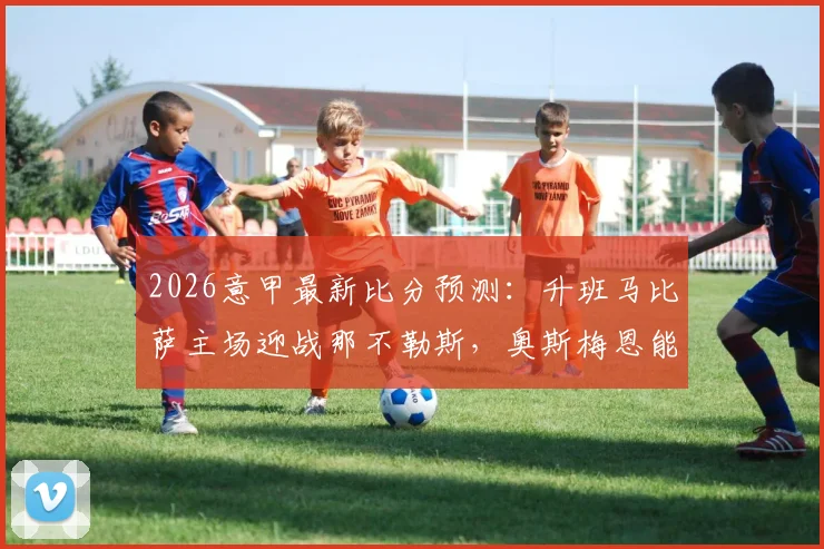2026意甲最新比分预测：升班马比萨主场迎战那不勒斯，奥斯梅恩能否延续状态？附历史交锋与观赛指南