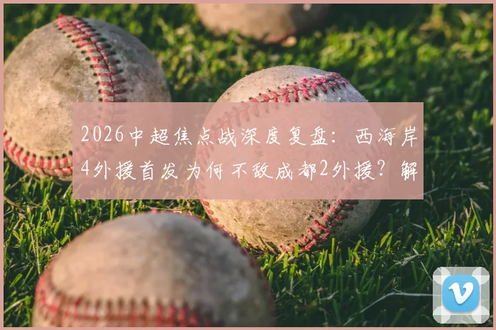 2026中超焦点战深度复盘：西海岸4外援首发为何不敌成都2外援？解析费利佩、谢初筠替补背后的战术博弈