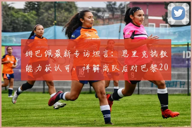 姆巴佩最新专访坦言：恩里克执教能力获认可，详解离队后对巴黎2026年欧冠前景的真实看法