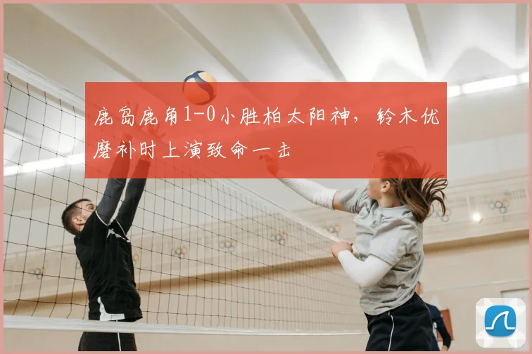 鹿岛鹿角1-0小胜柏太阳神，铃木优磨补时上演致命一击