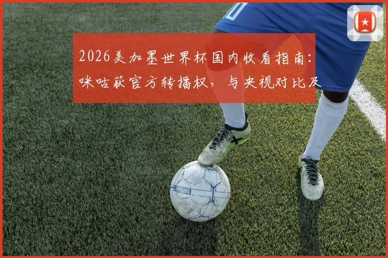 2026美加墨世界杯国内收看指南：咪咕获官方转播权，与央视对比及观看方式详解