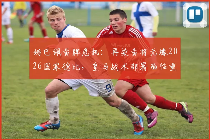 姆巴佩黄牌危机：再染黄将无缘2026国家德比，皇马战术部署面临重大考验