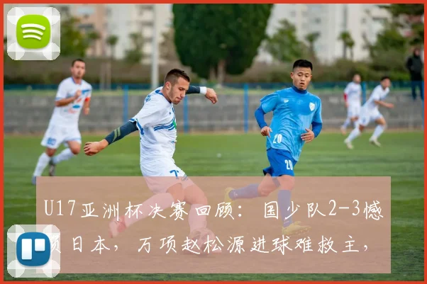 U17亚洲杯决赛回顾:国少队2-3憾负日本,万项赵松源进球难救主,未来仍有希望