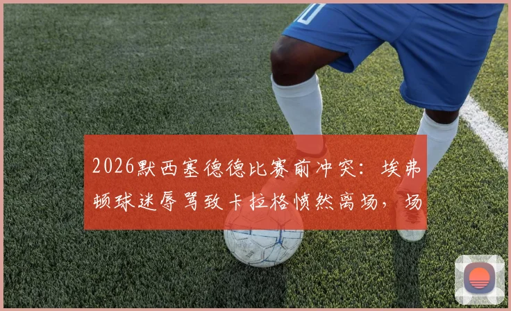 2026默西塞德德比赛前冲突:埃弗顿球迷辱骂致卡拉格愤然离场,场面一度失控细节回顾