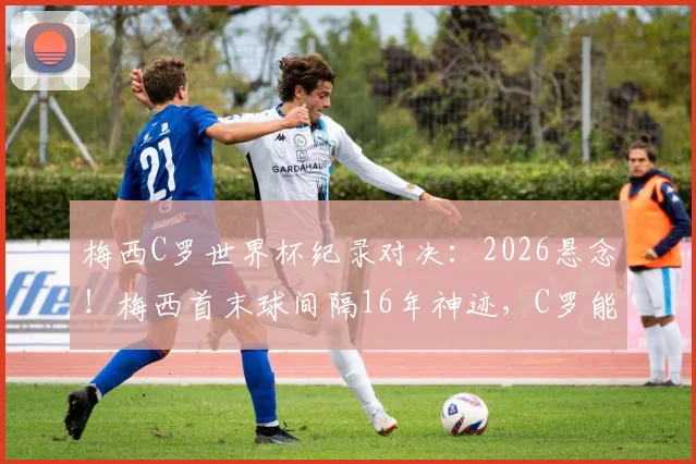 梅西C罗世界杯纪录对决：2026悬念！梅西首末球间隔16年神迹，C罗能否追上并反超？