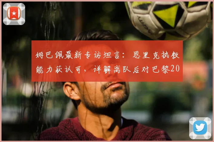 姆巴佩最新专访坦言：恩里克执教能力获认可，详解离队后对巴黎2026年欧冠前景的真实看法