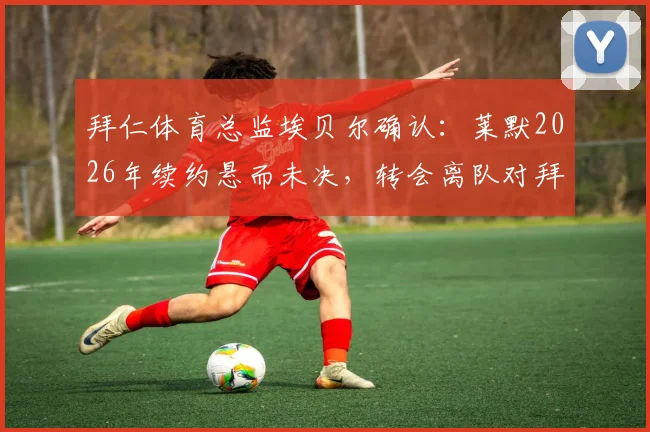 拜仁体育总监埃贝尔确认：莱默2026年续约悬而未决，转会离队对拜仁影响有限，球迷未来何去何从