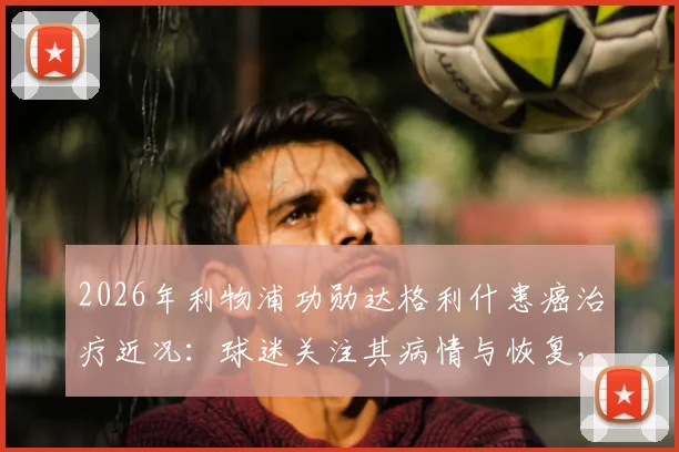 2026年利物浦功勋达格利什患癌治疗近况：球迷关注其病情与恢复，送上平安祝福