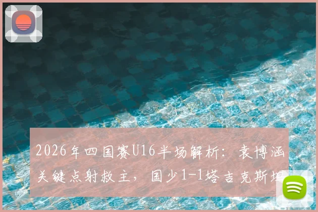 2026年四国赛U16半场解析:袁博涵关键点射救主,国少1-1塔吉克斯坦暴露哪些问题?